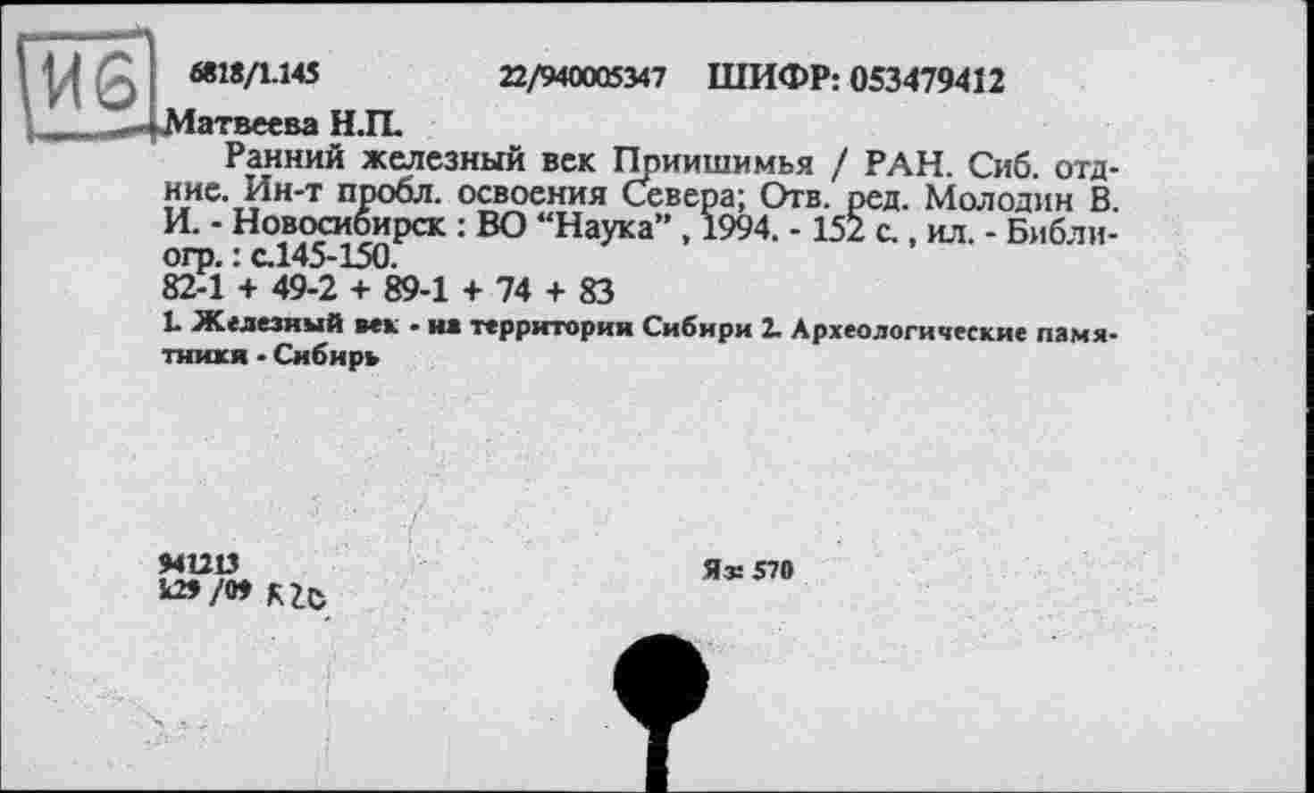 ﻿I «18/1.145	22/940005347 ШИФР: 053479412
Матвеева Н.П.
Ранний железный век Ппиишимья / РАН. Сиб. отд-ние. Ин-т пробл. освоения Севера; Отв. ред. Молодин В. И. - Новосибирск : ВО “Наука” , 1994. - 152 с., ил. - Библи-огр. : с.145-150.
82-1 + 49-2 + 89-1 + 74 + 83
1. Железный век • на территория Сибири 2. Археологические памятники - Сибирь
941213
^/» RZC
Яг 570